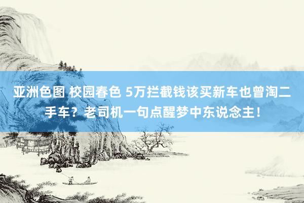亚洲色图 校园春色 5万拦截钱该买新车也曾淘二手车？老司机一句点醒梦中东说念主！