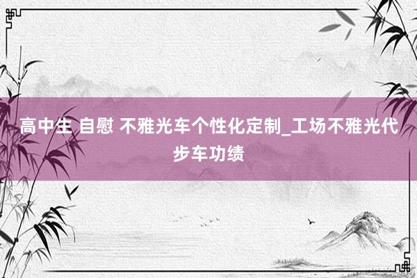 高中生 自慰 不雅光车个性化定制_工场不雅光代步车功绩