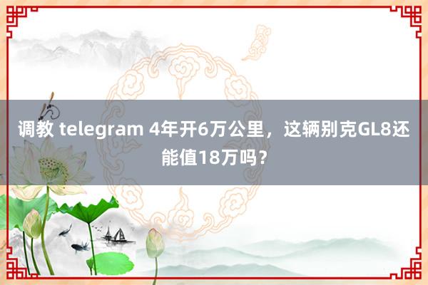 调教 telegram 4年开6万公里，这辆别克GL8还能值