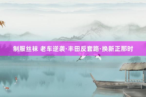 制服丝袜 老车逆袭·丰田反套路·换新正那时