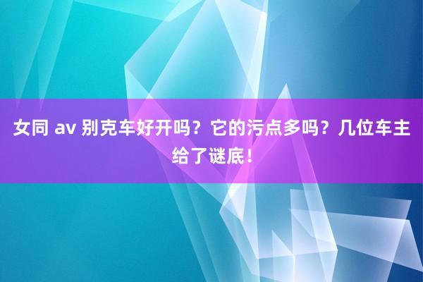 女同 av 别克车好开吗？它的污点多吗？几位车主给了谜底！