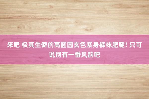 来吧 极其生僻的高圆圆玄色紧身裤袜肥腿! 只可说别有一番风韵
