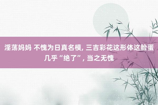 淫荡妈妈 不愧为日真名模, 三吉彩花这形体这脸蛋几乎“绝了”, 当之无愧
