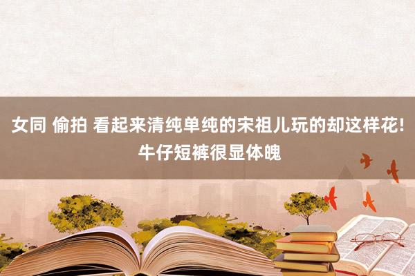 女同 偷拍 看起来清纯单纯的宋祖儿玩的却这样花! 牛仔短裤很显体魄