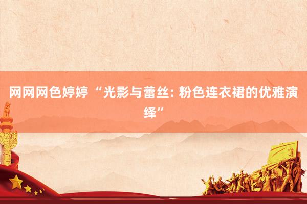 网网网色婷婷 “光影与蕾丝: 粉色连衣裙的优雅演绎”