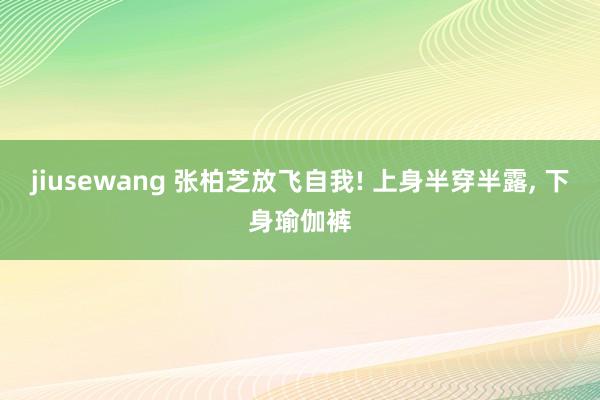 jiusewang 张柏芝放飞自我! 上身半穿半露, 下身瑜