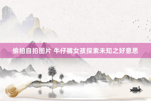 偷拍自拍图片 牛仔裤女孩探索未知之好意思