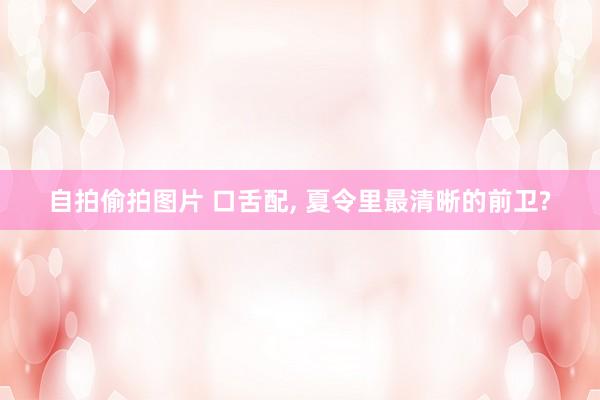 自拍偷拍图片 口舌配, 夏令里最清晰的前卫?