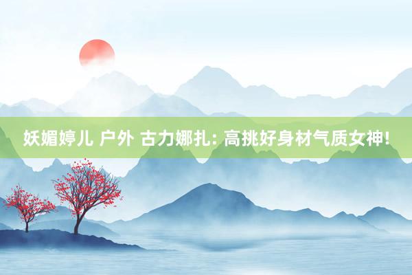 妖媚婷儿 户外 古力娜扎: 高挑好身材气质女神!