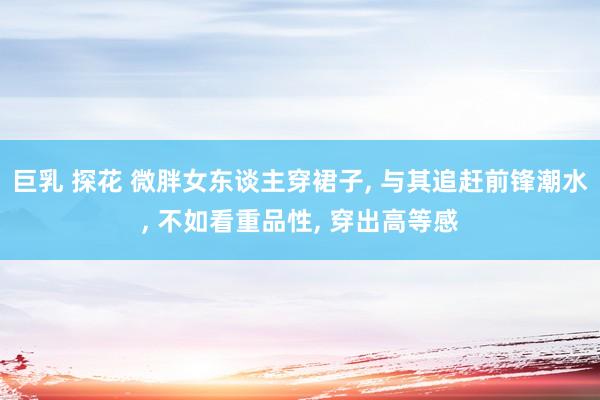 巨乳 探花 微胖女东谈主穿裙子, 与其追赶前锋潮水, 不如看