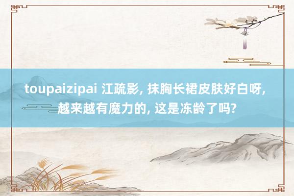 toupaizipai 江疏影, 抹胸长裙皮肤好白呀, 越来