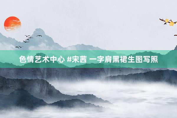 色情艺术中心 #宋茜 一字肩黑裙生图写照