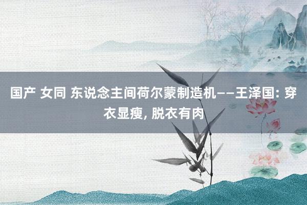 国产 女同 东说念主间荷尔蒙制造机——王泽国: 穿衣显瘦, 