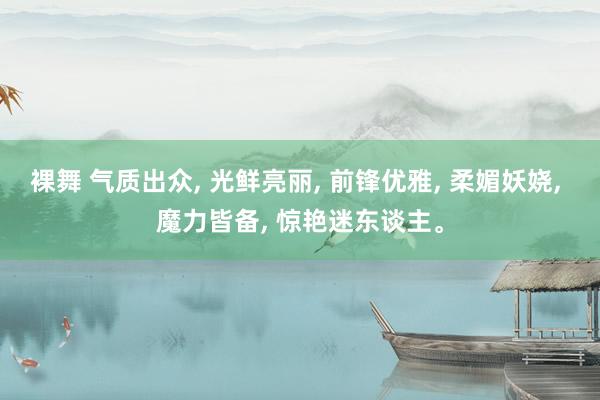 裸舞 气质出众, 光鲜亮丽, 前锋优雅, 柔媚妖娆, 魔力皆备, 惊艳迷东谈主。