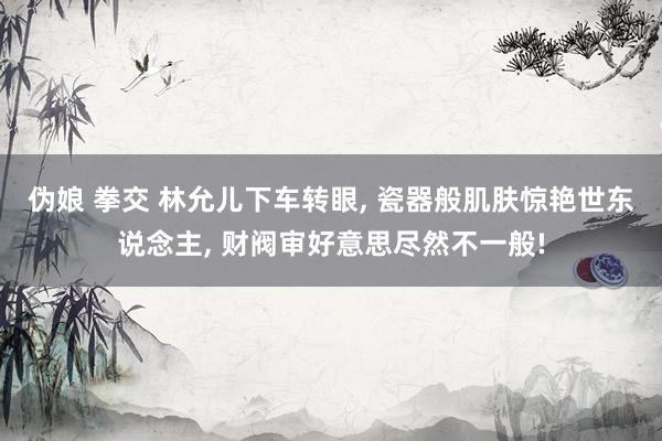 伪娘 拳交 林允儿下车转眼, 瓷器般肌肤惊艳世东说念主, 财