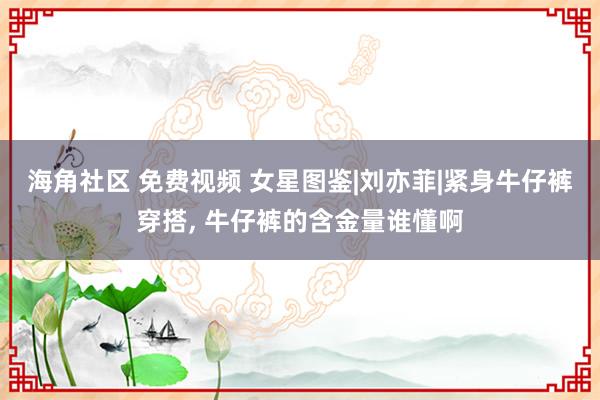 海角社区 免费视频 女星图鉴|刘亦菲|紧身牛仔裤穿搭, 牛仔