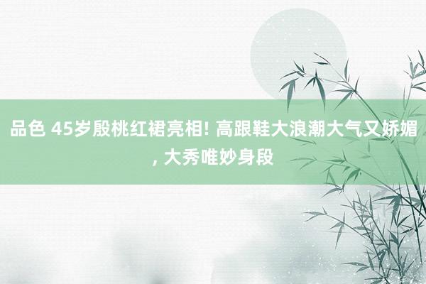 品色 45岁殷桃红裙亮相! 高跟鞋大浪潮大气又娇媚, 大秀唯妙身段