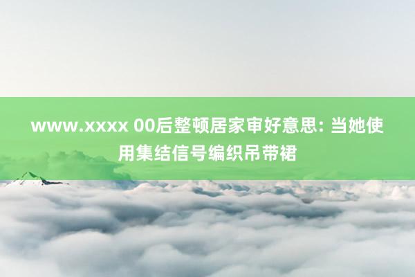 www.xxxx 00后整顿居家审好意思: 当她使用集结信号