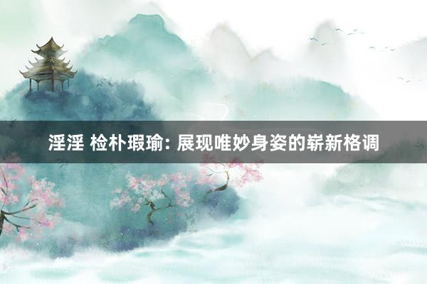 淫淫 检朴瑕瑜: 展现唯妙身姿的崭新格调