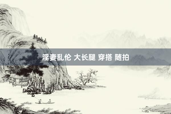 淫妻乱伦 大长腿 穿搭 随拍