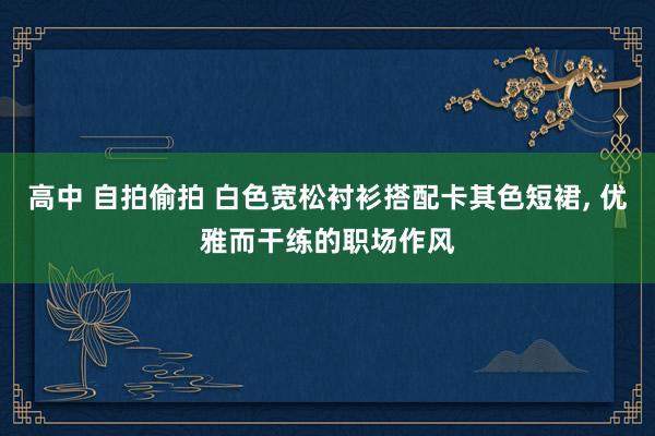 高中 自拍偷拍 白色宽松衬衫搭配卡其色短裙, 优雅而干练的职