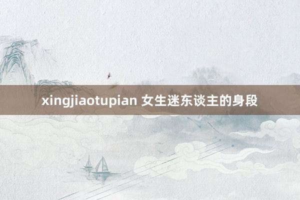 xingjiaotupian 女生迷东谈主的身段