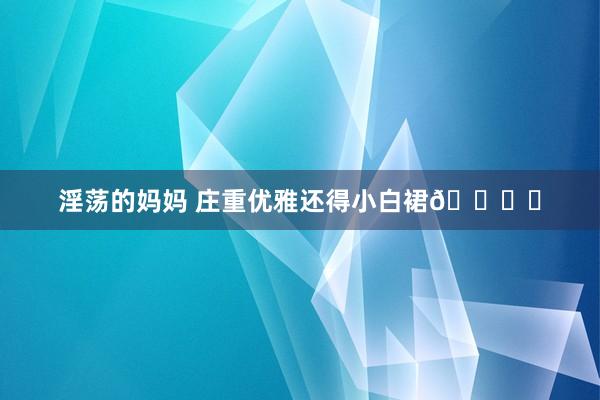 淫荡的妈妈 庄重优雅还得小白裙🕊️