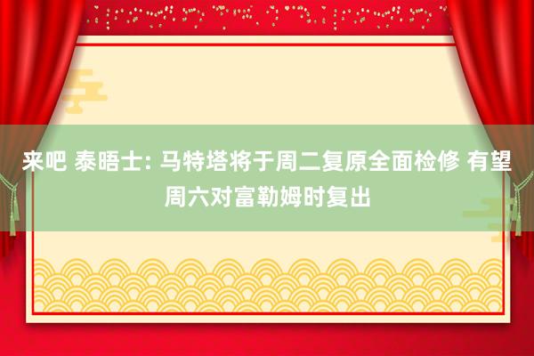来吧 泰晤士: 马特塔将于周二复原全面检修 有望周六对富勒姆
