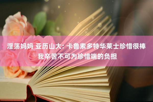 淫荡妈妈 亚历山大: 卡鲁索多特华莱士珍惜很棒 我辛苦不可为珍惜端的负担
