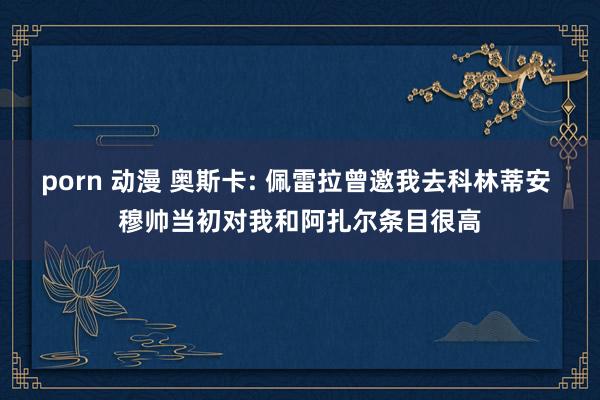 porn 动漫 奥斯卡: 佩雷拉曾邀我去科林蒂安 穆帅当初对我和阿扎尔条目很高
