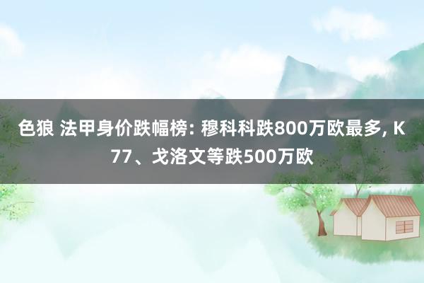 色狼 法甲身价跌幅榜: 穆科科跌800万欧最多, K77、戈