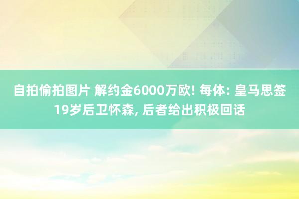 自拍偷拍图片 解约金6000万欧! 每体: 皇马思签19岁后