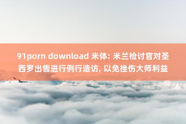 91porn download 米体: 米兰检讨官对圣西罗出