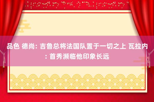 品色 德尚: 吉鲁总将法国队置于一切之上 瓦拉内: 首秀濒临他印象长远