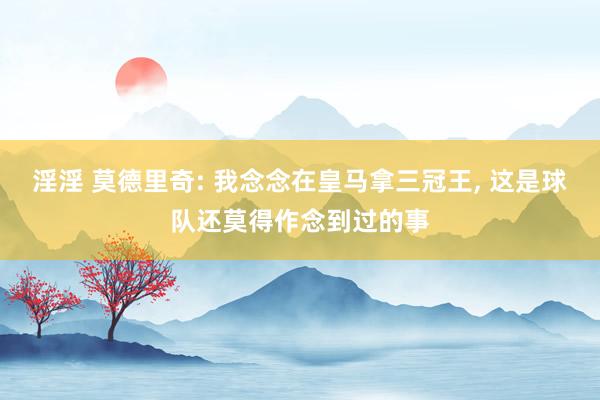 淫淫 莫德里奇: 我念念在皇马拿三冠王, 这是球队还莫得作念