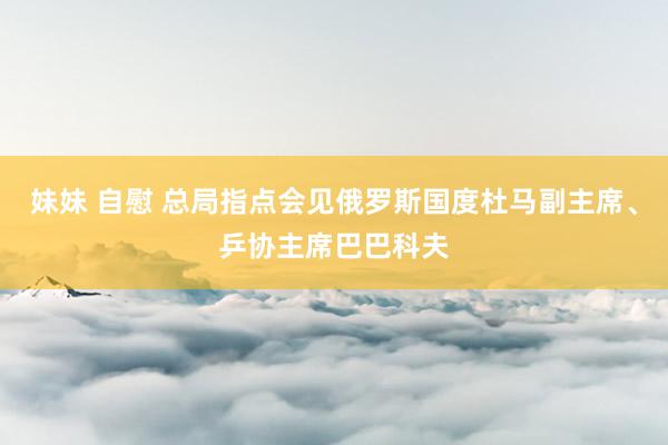 妹妹 自慰 总局指点会见俄罗斯国度杜马副主席、乒协主席巴巴科