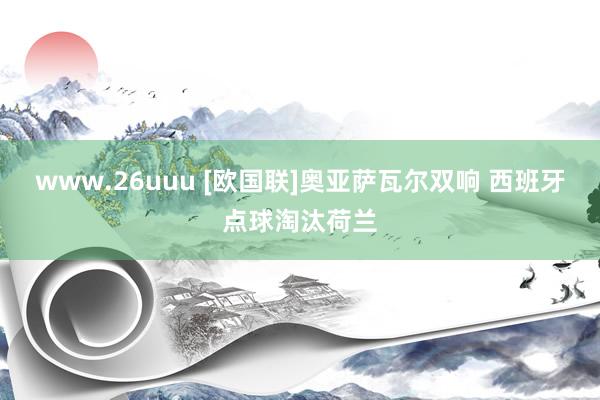 www.26uuu [欧国联]奥亚萨瓦尔双响 西班牙点球淘汰荷兰