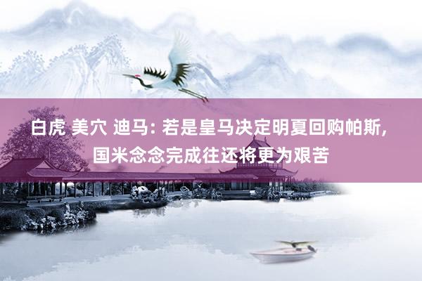 白虎 美穴 迪马: 若是皇马决定明夏回购帕斯, 国米念念完成往还将更为艰苦