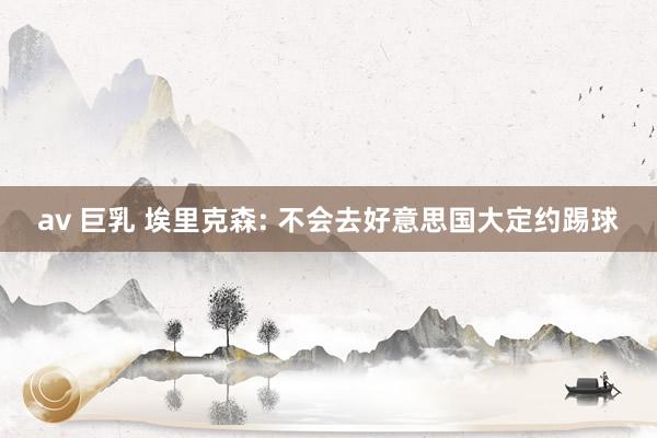 av 巨乳 埃里克森: 不会去好意思国大定约踢球