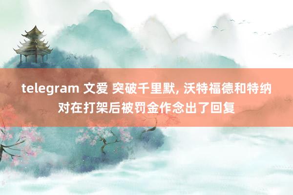 telegram 文爱 突破千里默, 沃特福德和特纳对在打架后被罚金作念出了回复