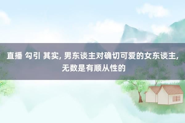 直播 勾引 其实, 男东谈主对确切可爱的女东谈主, 无数是有顺从性的