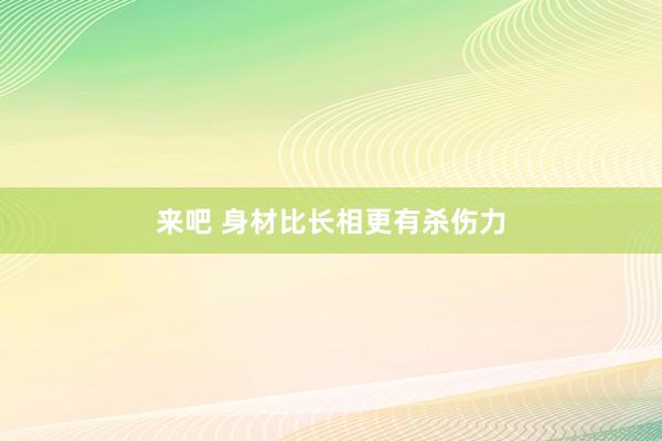 来吧 身材比长相更有杀伤力