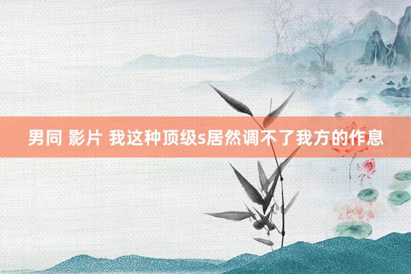 男同 影片 我这种顶级s居然调不了我方的作息