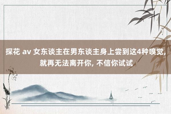 探花 av 女东谈主在男东谈主身上尝到这4种嗅觉, 就再无法