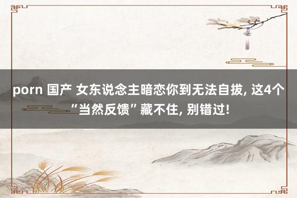 porn 国产 女东说念主暗恋你到无法自拔, 这4个“当然反