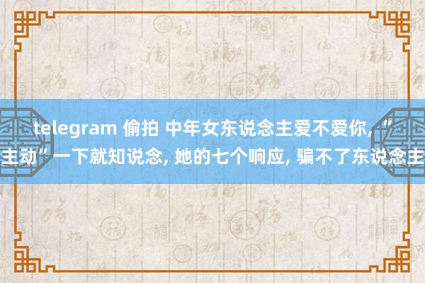 telegram 偷拍 中年女东说念主爱不爱你, “主动”一下就知说念, 她的七个响应, 骗不了东说念主