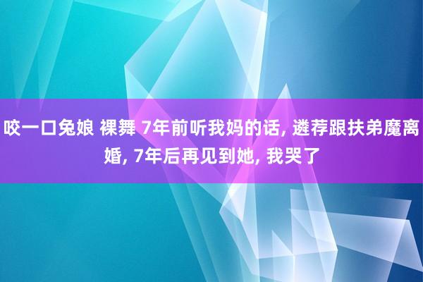 咬一口兔娘 裸舞 7年前听我妈的话, 遴荐跟扶弟魔离婚, 7年后再见到她, 我哭了