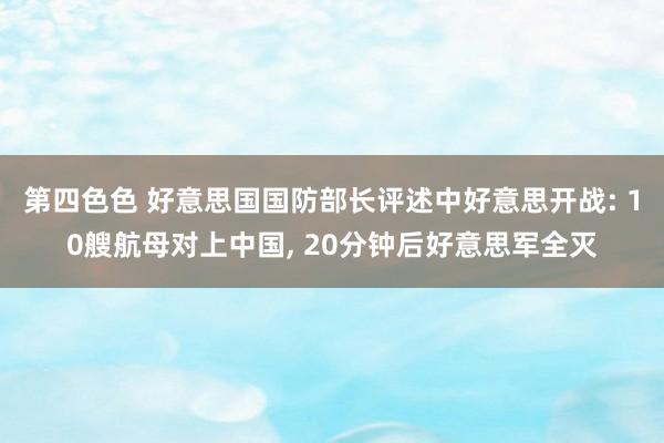 第四色色 好意思国国防部长评述中好意思开战: 10艘航母对上中国, 20分钟后好意思军全灭