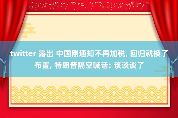 twitter 露出 中国刚通知不再加税, 回归就换了布置,