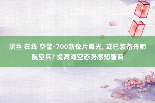 黑丝 在线 空警-700新像片曝光, 或已装备舟师航空兵? 提高海空态势感知智商